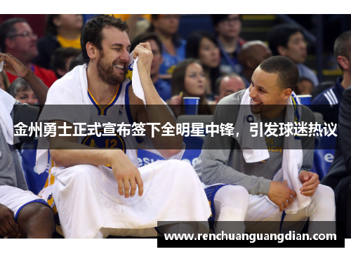 金州勇士正式宣布签下全明星中锋，引发球迷热议
