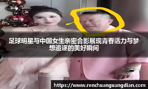 足球明星与中国女生亲密合影展现青春活力与梦想追逐的美好瞬间